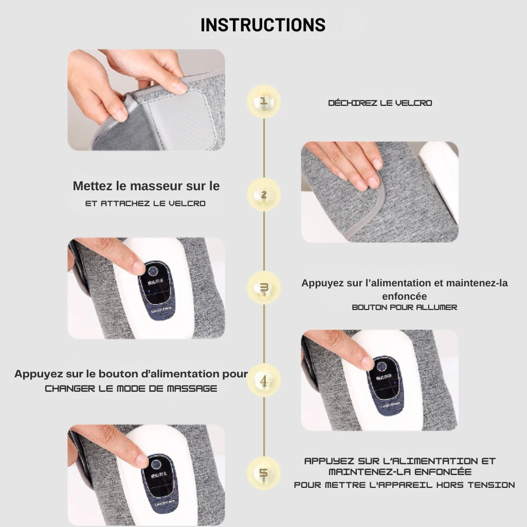 Instructions pour utiliser le masseur pour mollets : 1. Déchirez le Velcro. 2. Mettez le masseur sur le mollet et attachez le Velcro. 3. Appuyez sur l'alimentation et maintenez-la enfoncée pour allumer l'appareil. 4. Appuyez sur le bouton d'alimentation pour changer le mode de massage. 5. Appuyez sur l'alimentation et maintenez-la enfoncée pour éteindre l'appareil.